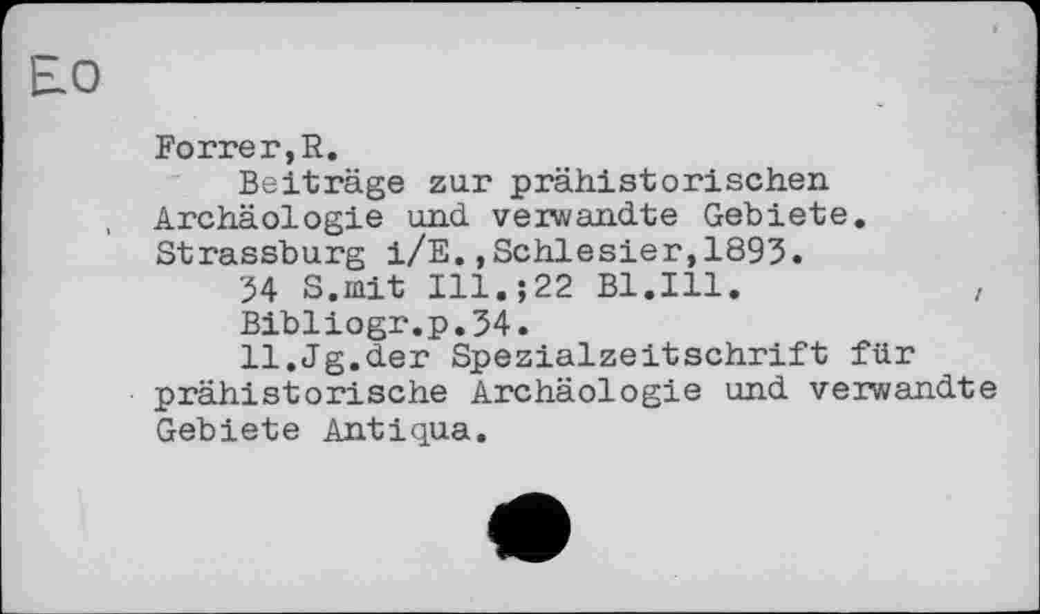 ﻿Forrer,R.
Beiträge zur prähistorischen Archäologie und verwandte Gebiete. Strassburg i/E.,Schlesier,1895.
54 S.mit I11.J22 Bl.Ill.	,
Bibliogr.p.54.
ll.Jg.der Spezialzeitschrift für prähistorische Archäologie und verwandte Gebiete Antiqua.